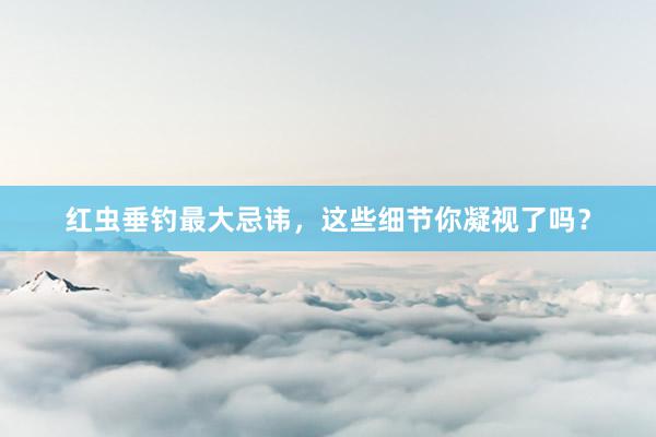 红虫垂钓最大忌讳，这些细节你凝视了吗？