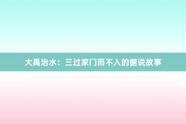 大禹治水：三过家门而不入的据说故事